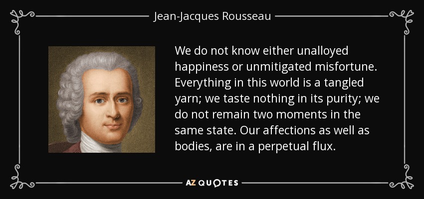 We do not know either unalloyed happiness or unmitigated misfortune. Everything in this world is a tangled yarn; we taste nothing in its purity; we do not remain two moments in the same state. Our affections as well as bodies, are in a perpetual flux. - Jean-Jacques Rousseau