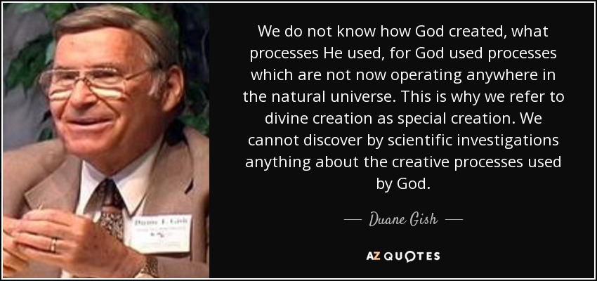 We do not know how God created, what processes He used, for God used processes which are not now operating anywhere in the natural universe. This is why we refer to divine creation as special creation. We cannot discover by scientific investigations anything about the creative processes used by God. - Duane Gish