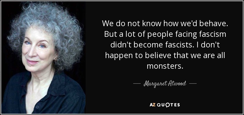 We do not know how we'd behave. But a lot of people facing fascism didn't become fascists. I don't happen to believe that we are all monsters. - Margaret Atwood