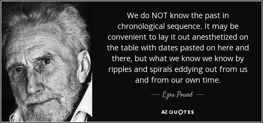 We do NOT know the past in chronological sequence. It may be convenient to lay it out anesthetized on the table with dates pasted on here and there, but what we know we know by ripples and spirals eddying out from us and from our own time. - Ezra Pound