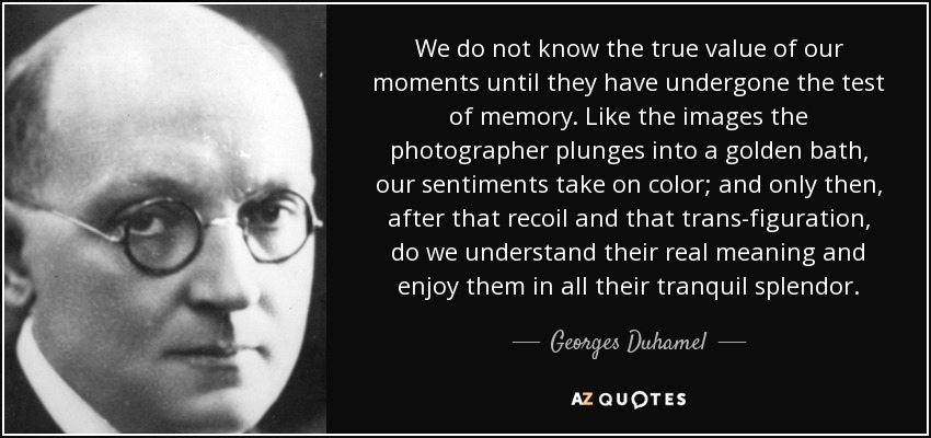 We do not know the true value of our moments until they have undergone the test of memory. Like the images the photographer plunges into a golden bath, our sentiments take on color; and only then, after that recoil and that trans-figuration, do we understand their real meaning and enjoy them in all their tranquil splendor. - Georges Duhamel