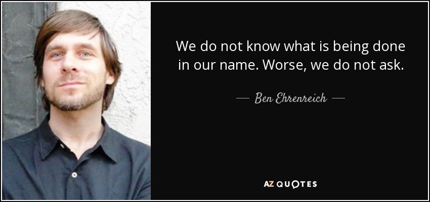 We do not know what is being done in our name. Worse, we do not ask. - Ben Ehrenreich