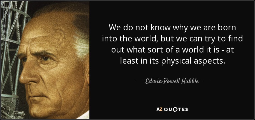 We do not know why we are born into the world, but we can try to find out what sort of a world it is - at least in its physical aspects. - Edwin Powell Hubble