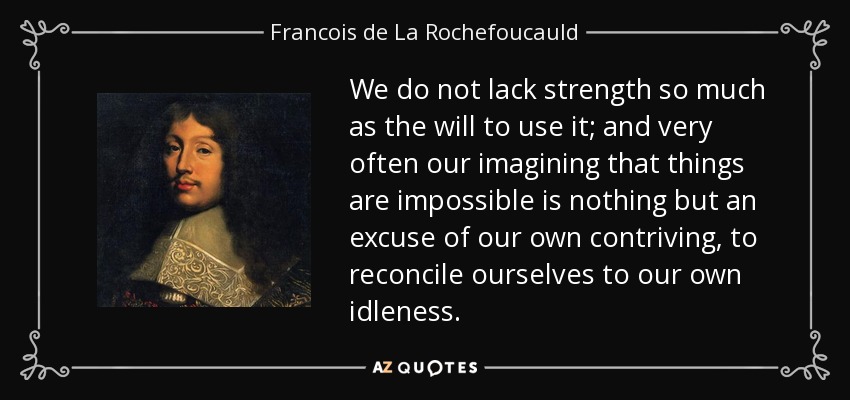We do not lack strength so much as the will to use it; and very often our imagining that things are impossible is nothing but an excuse of our own contriving, to reconcile ourselves to our own idleness. - Francois de La Rochefoucauld