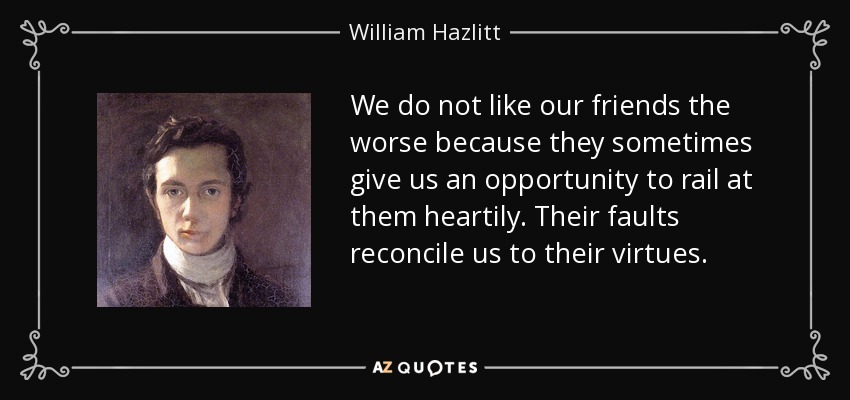 We do not like our friends the worse because they sometimes give us an opportunity to rail at them heartily. Their faults reconcile us to their virtues. - William Hazlitt