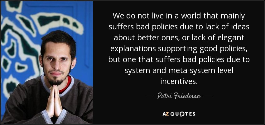 We do not live in a world that mainly suffers bad policies due to lack of ideas about better ones, or lack of elegant explanations supporting good policies, but one that suffers bad policies due to system and meta-system level incentives. - Patri Friedman