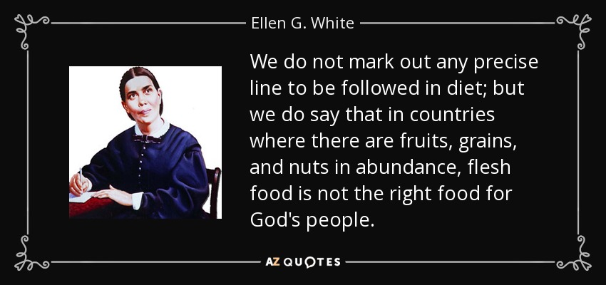 We do not mark out any precise line to be followed in diet; but we do say that in countries where there are fruits, grains, and nuts in abundance, flesh food is not the right food for God's people. - Ellen G. White
