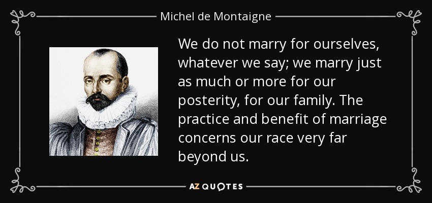 We do not marry for ourselves, whatever we say; we marry just as much or more for our posterity, for our family. The practice and benefit of marriage concerns our race very far beyond us. - Michel de Montaigne