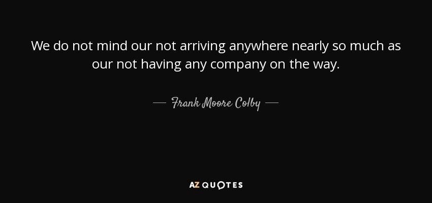 We do not mind our not arriving anywhere nearly so much as our not having any company on the way. - Frank Moore Colby
