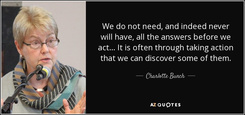 We do not need, and indeed never will have, all the answers before we act ... It is often through taking action that we can discover some of them. - Charlotte Bunch