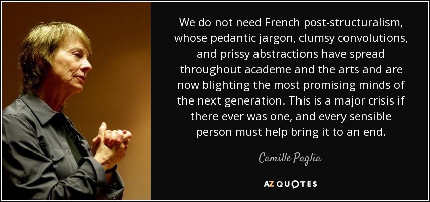 We do not need French post-structuralism, whose pedantic jargon, clumsy convolutions, and prissy abstractions have spread throughout academe and the arts and are now blighting the most promising minds of the next generation. This is a major crisis if there ever was one, and every sensible person must help bring it to an end. - Camille Paglia