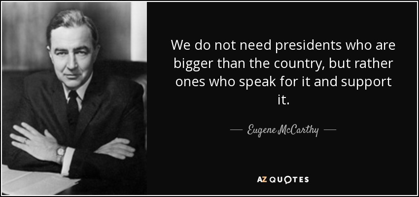 We do not need presidents who are bigger than the country, but rather ones who speak for it and support it. - Eugene McCarthy