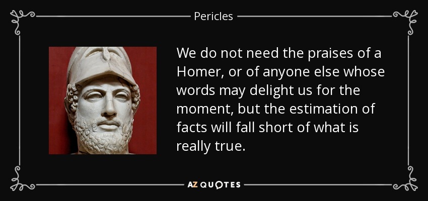 We do not need the praises of a Homer, or of anyone else whose words may delight us for the moment, but the estimation of facts will fall short of what is really true. - Pericles
