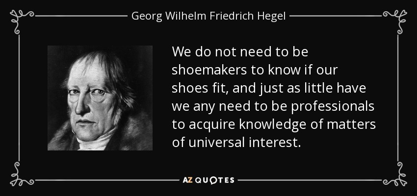 We do not need to be shoemakers to know if our shoes fit, and just as little have we any need to be professionals to acquire knowledge of matters of universal interest. - Georg Wilhelm Friedrich Hegel