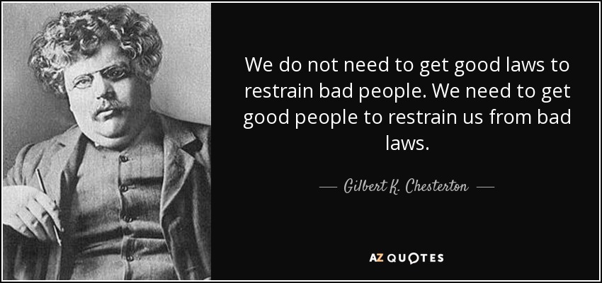 We do not need to get good laws to restrain bad people. We need to get good people to restrain us from bad laws. - Gilbert K. Chesterton