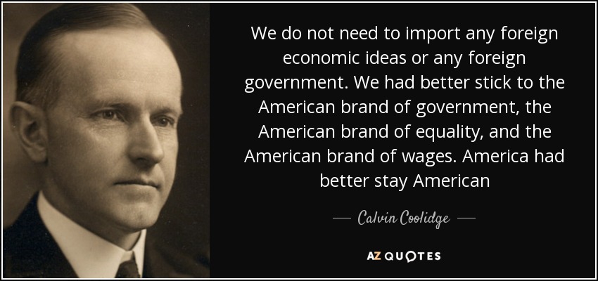 We do not need to import any foreign economic ideas or any foreign government. We had better stick to the American brand of government, the American brand of equality, and the American brand of wages. America had better stay American - Calvin Coolidge