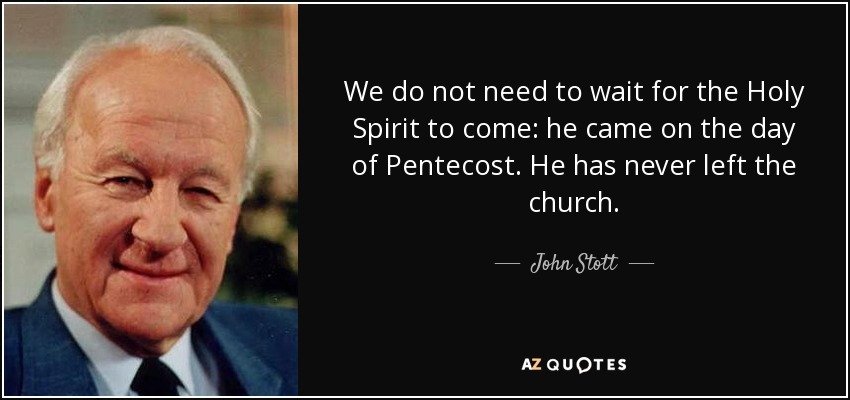 We do not need to wait for the Holy Spirit to come: he came on the day of Pentecost. He has never left the church. - John Stott