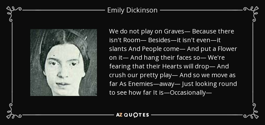 We do not play on Graves— Because there isn't Room— Besides—it isn't even—it slants And People come— And put a Flower on it— And hang their faces so— We're fearing that their Hearts will drop— And crush our pretty play— And so we move as far As Enemies—away— Just looking round to see how far It is—Occasionally— - Emily Dickinson