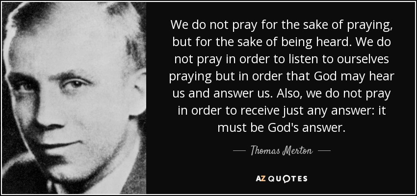 We do not pray for the sake of praying, but for the sake of being heard. We do not pray in order to listen to ourselves praying but in order that God may hear us and answer us. Also, we do not pray in order to receive just any answer: it must be God's answer. - Thomas Merton