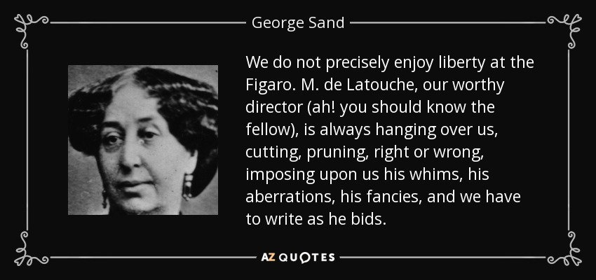 We do not precisely enjoy liberty at the Figaro. M. de Latouche, our worthy director (ah! you should know the fellow), is always hanging over us, cutting, pruning, right or wrong, imposing upon us his whims, his aberrations, his fancies, and we have to write as he bids. - George Sand