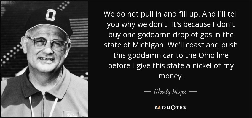 We do not pull in and fill up. And I'll tell you why we don't. It's because I don't buy one goddamn drop of gas in the state of Michigan. We'll coast and push this goddamn car to the Ohio line before I give this state a nickel of my money. - Woody Hayes