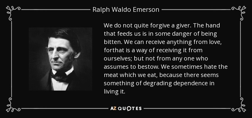 We do not quite forgive a giver. The hand that feeds us is in some danger of being bitten. We can receive anything from love, forthat is a way of receiving it from ourselves; but not from any one who assumes to bestow. We sometimes hate the meat which we eat, because there seems something of degrading dependence in living it. - Ralph Waldo Emerson