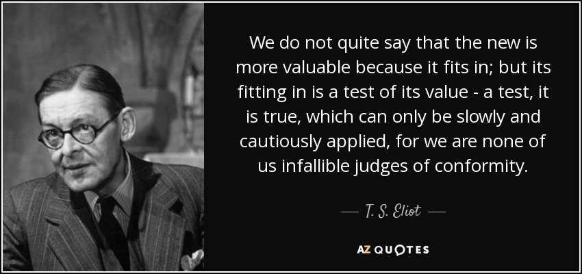 We do not quite say that the new is more valuable because it fits in; but its fitting in is a test of its value - a test, it is true, which can only be slowly and cautiously applied, for we are none of us infallible judges of conformity. - T. S. Eliot
