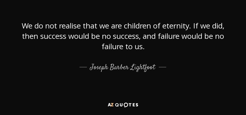 We do not realise that we are children of eternity. If we did, then success would be no success, and failure would be no failure to us. - Joseph Barber Lightfoot