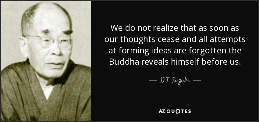 We do not realize that as soon as our thoughts cease and all attempts at forming ideas are forgotten the Buddha reveals himself before us. - D.T. Suzuki