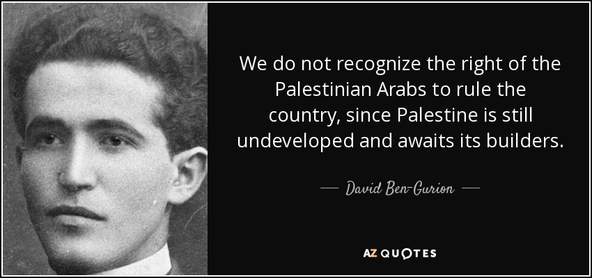 We do not recognize the right of the Palestinian Arabs to rule the country, since Palestine is still undeveloped and awaits its builders. - David Ben-Gurion