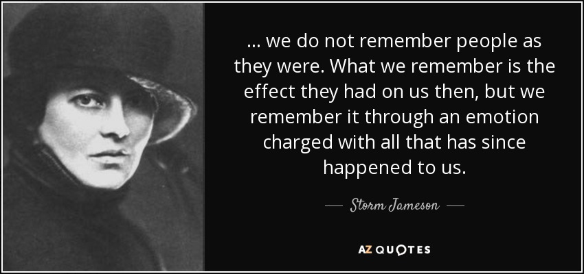 ... we do not remember people as they were. What we remember is the effect they had on us then, but we remember it through an emotion charged with all that has since happened to us. - Storm Jameson
