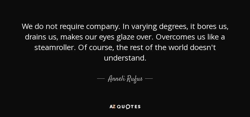 We do not require company. In varying degrees, it bores us, drains us, makes our eyes glaze over. Overcomes us like a steamroller. Of course, the rest of the world doesn't understand. - Anneli Rufus