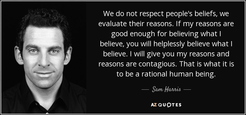 We do not respect people's beliefs, we evaluate their reasons. If my reasons are good enough for believing what I believe, you will helplessly believe what I believe. I will give you my reasons and reasons are contagious. That is what it is to be a rational human being. - Sam Harris
