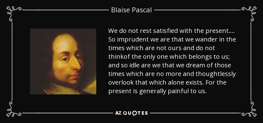 We do not rest satisfied with the present.... So imprudent we are that we wander in the times which are not ours and do not thinkof the only one which belongs to us; and so idle are we that we dream of those times which are no more and thoughtlessly overlook that which alone exists. For the present is generally painful to us. - Blaise Pascal