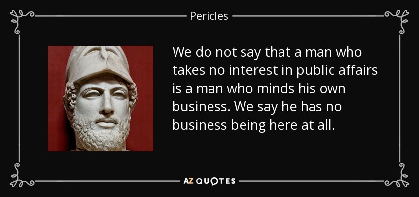 We do not say that a man who takes no interest in public affairs is a man who minds his own business. We say he has no business being here at all. - Pericles