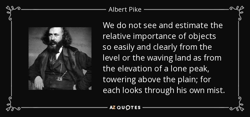 We do not see and estimate the relative importance of objects so easily and clearly from the level or the waving land as from the elevation of a lone peak, towering above the plain; for each looks through his own mist. - Albert Pike
