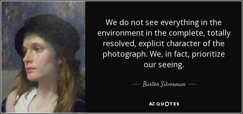 We do not see everything in the environment in the complete, totally resolved, explicit character of the photograph. We, in fact, prioritize our seeing. - Burton Silverman