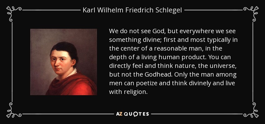 We do not see God, but everywhere we see something divine; first and most typically in the center of a reasonable man, in the depth of a living human product. You can directly feel and think nature, the universe, but not the Godhead. Only the man among men can poetize and think divinely and live with religion. - Karl Wilhelm Friedrich Schlegel