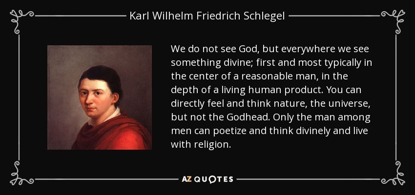 We do not see God, but everywhere we see something divine; first and most typically in the center of a reasonable man, in the depth of a living human product. You can directly feel and think nature, the universe, but not the Godhead. Only the man among men can poetize and think divinely and live with religion. - Karl Wilhelm Friedrich Schlegel