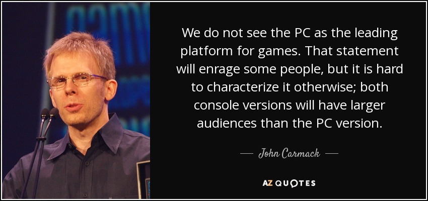 We do not see the PC as the leading platform for games. That statement will enrage some people, but it is hard to characterize it otherwise; both console versions will have larger audiences than the PC version. - John Carmack
