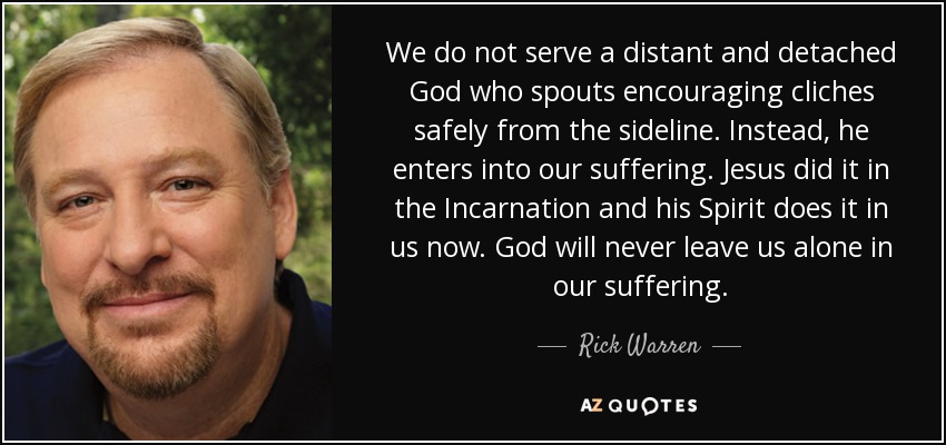 We do not serve a distant and detached God who spouts encouraging cliches safely from the sideline. Instead, he enters into our suffering. Jesus did it in the Incarnation and his Spirit does it in us now. God will never leave us alone in our suffering. - Rick Warren