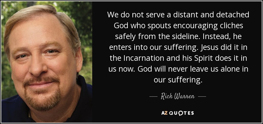 We do not serve a distant and detached God who spouts encouraging cliches safely from the sideline. Instead, he enters into our suffering. Jesus did it in the Incarnation and his Spirit does it in us now. God will never leave us alone in our suffering. - Rick Warren