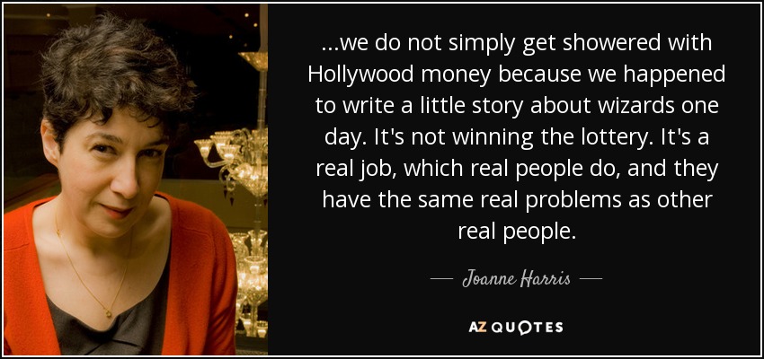 ...we do not simply get showered with Hollywood money because we happened to write a little story about wizards one day. It's not winning the lottery. It's a real job, which real people do, and they have the same real problems as other real people. - Joanne Harris
