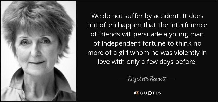 We do not suffer by accident. It does not often happen that the interference of friends will persuade a young man of independent fortune to think no more of a girl whom he was violently in love with only a few days before. - Elizabeth Bennett