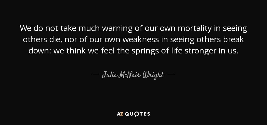 We do not take much warning of our own mortality in seeing others die, nor of our own weakness in seeing others break down: we think we feel the springs of life stronger in us. - Julia McNair Wright