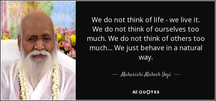 We do not think of life - we live it. We do not think of ourselves too much. We do not think of others too much... We just behave in a natural way. - Maharishi Mahesh Yogi