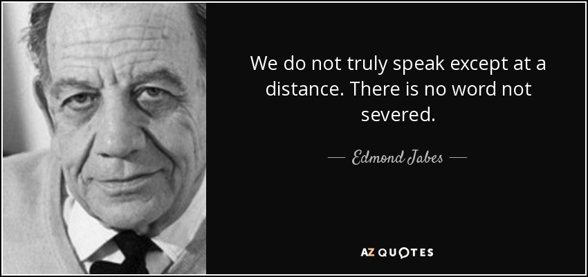 We do not truly speak except at a distance. There is no word not severed. - Edmond Jabes