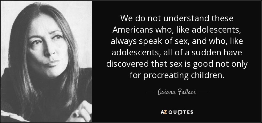 We do not understand these Americans who, like adolescents, always speak of sex, and who, like adolescents, all of a sudden have discovered that sex is good not only for procreating children. - Oriana Fallaci
