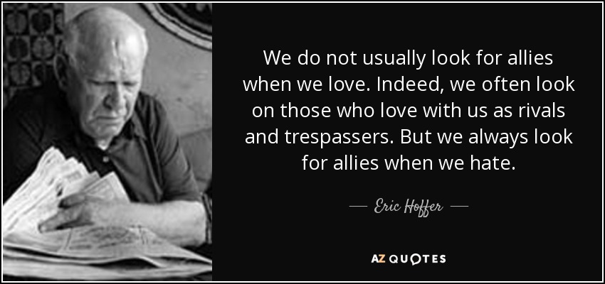 We do not usually look for allies when we love. Indeed, we often look on those who love with us as rivals and trespassers. But we always look for allies when we hate. - Eric Hoffer