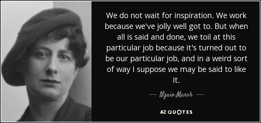 We do not wait for inspiration. We work because we've jolly well got to. But when all is said and done, we toil at this particular job because it's turned out to be our particular job, and in a weird sort of way I suppose we may be said to like it. - Ngaio Marsh